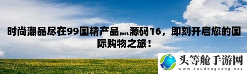 全球热门推荐——99国精产品精选展示